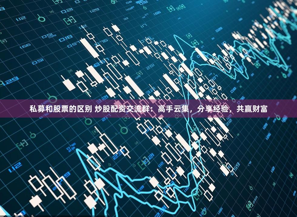 私募和股票的区别 炒股配资交流群：高手云集，分享经验，共赢财富