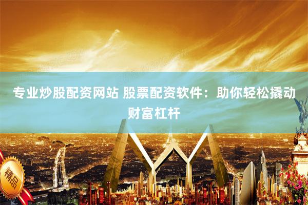 专业炒股配资网站 股票配资软件：助你轻松撬动财富杠杆