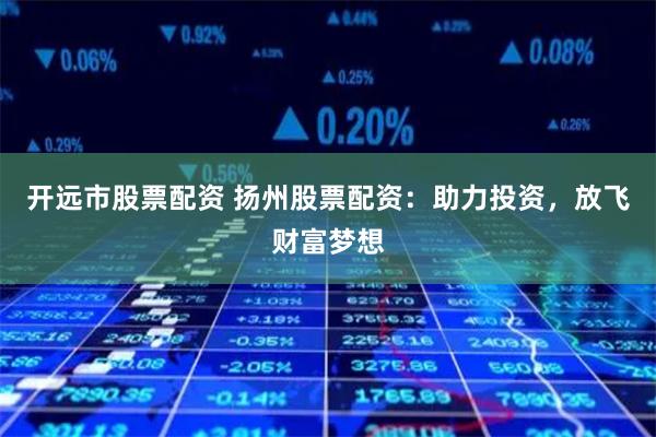 开远市股票配资 扬州股票配资：助力投资，放飞财富梦想