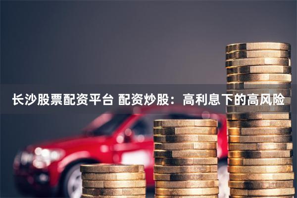 长沙股票配资平台 配资炒股：高利息下的高风险