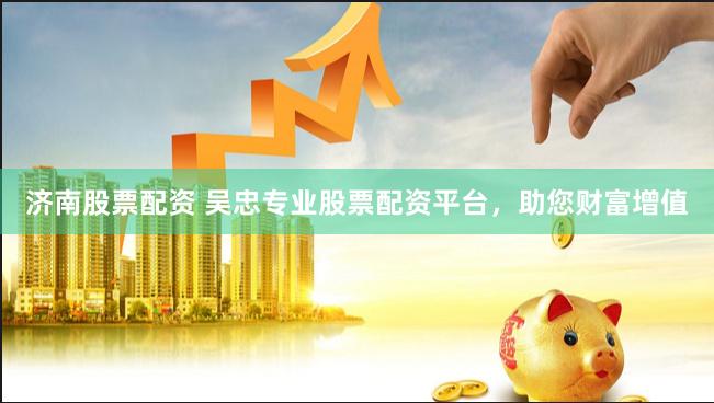 济南股票配资 吴忠专业股票配资平台，助您财富增值