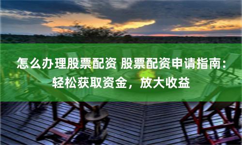 怎么办理股票配资 股票配资申请指南：轻松获取资金，放大收益