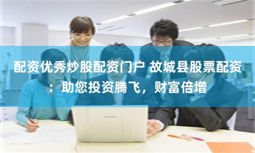 配资优秀炒股配资门户 故城县股票配资：助您投资腾飞，财富倍增