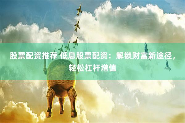 股票配资推荐 低息股票配资：解锁财富新途径，轻松杠杆增值