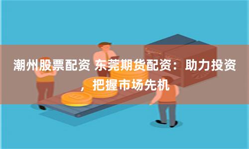 潮州股票配资 东莞期货配资：助力投资，把握市场先机