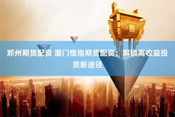 郑州期货配资 厦门恒指期货配资：解锁高收益投资新途径