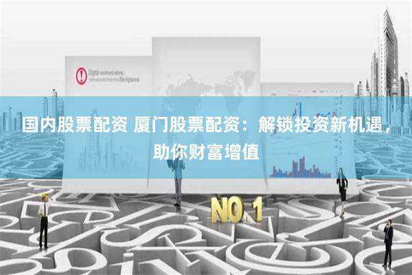 国内股票配资 厦门股票配资：解锁投资新机遇，助你财富增值
