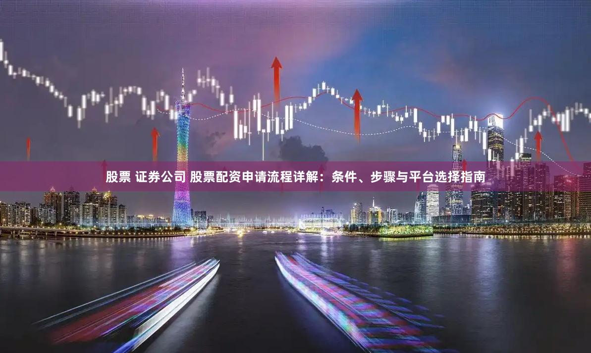 股票 证券公司 股票配资申请流程详解：条件、步骤与平台选择指南