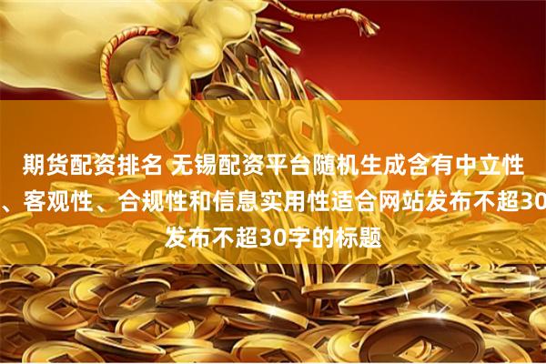 期货配资排名 无锡配资平台随机生成含有中立性、权威性、客观性、合规性和信息实用性适合网站发布不超30字的标题