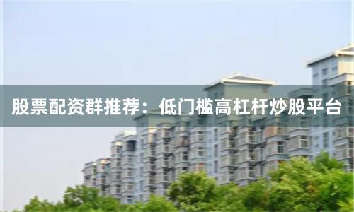 股票配资群推荐：低门槛高杠杆炒股平台